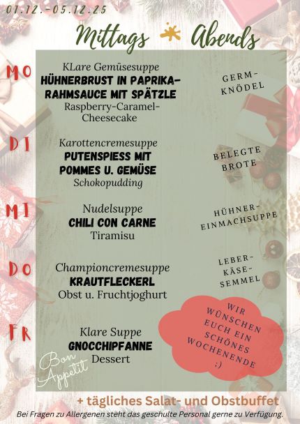 Unser Speiseplan für die Kalenderwoche 49 2025
 Illustration mit weihnachtlichen Motiven.
 Montag: Hühnerbrust in Paprikasauce mit Spätzle
 Dienstag: Putenspieß mit Pommes und Gemüse
 Mittwoch: Chili con Carne
 Donnerstag: Krautfleckerl
 Freitag: Gnocchipfanne