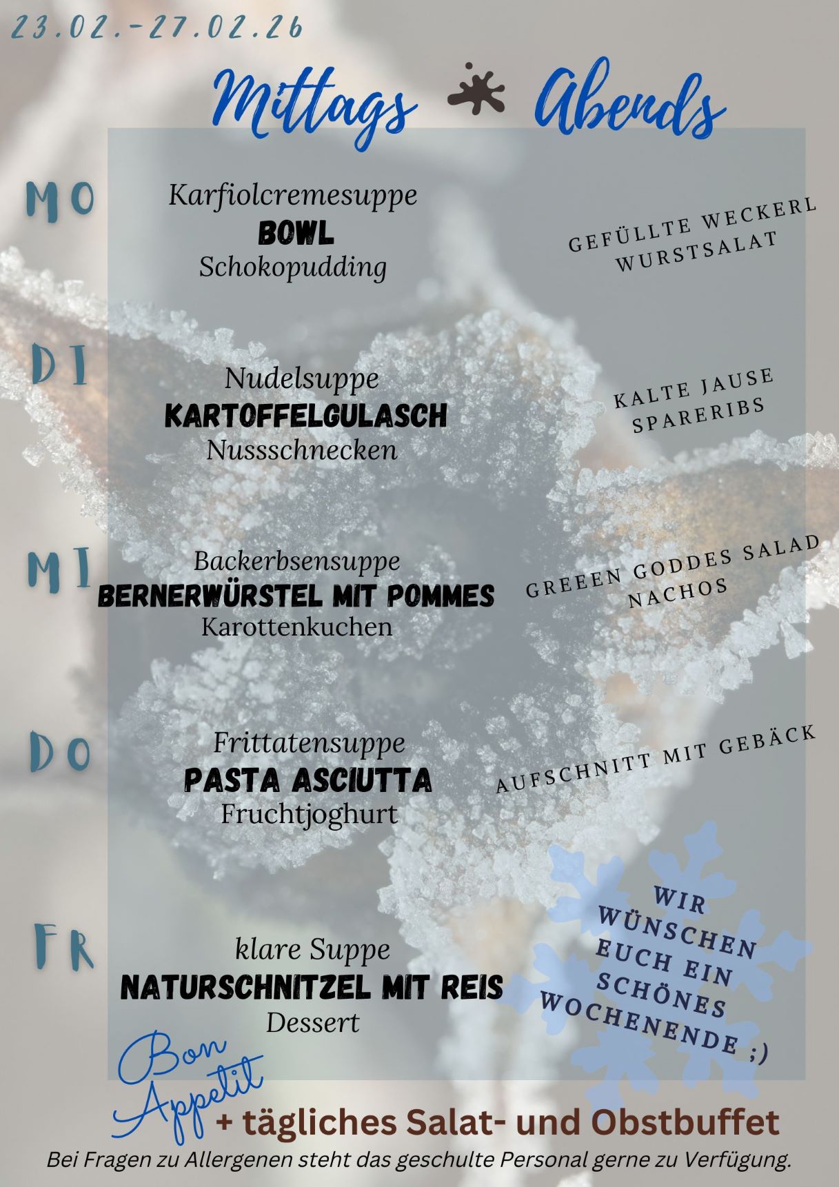 Unser Speiseplan für die Kalenderwoche 09 2026 mit winterlichen Farben im Hintergrund Montag: Bowl Dienstag: Kartoffelgulasch Mittwoch: Bernerwürstel mit Pommes Donnerstag: Pasta Adciutta Freitag: Naturschnitzel mit Reis